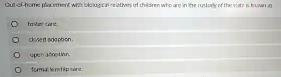 Out-of-home placement with biological relatives of children who are in the custody of the state is known as
foster care.
closed adoption.
open adoption.
formal kinship care.