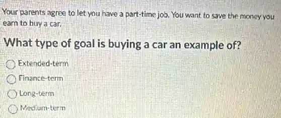 Your parents agree to let you have a part-time job. You want to save the money you
earn to buy a car
What type of goal is buying a car an example of?
Extended-term
Finance-term
Long-term
Medium-term
