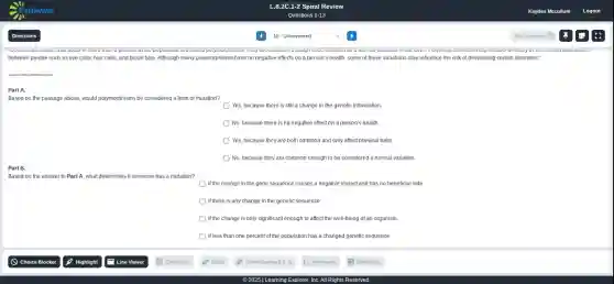 Part A.
Based on the passage above, would polymorphisms be considered a form of mutation?
Yes, because there is still a change in the genetic information.
No, because there is no negative effect on a person's health.
Yes, because they are both common and only affect physical traits
No, because they are common enough to be considered a normal variation
Part B.
Based on the answer to Part A, what determines if someone has a mutation?
if the change in the gene sequence causes a negative impact and has no beneficial side
if there is any change in the genetic sequence
if the change is only significant enough to affect the well-being of an organism
ifless than one percent of the population has a changed genetic sequence