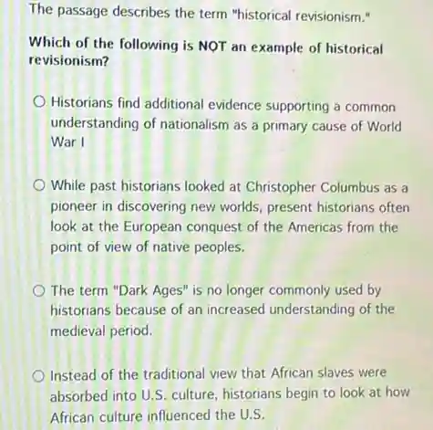 The passage describes the term "historical revisionism."
Which of the following is NOT an example of historical
revisionism?
Historians find additional evidence supporting a common
understanding of nationalism as a primary cause of World
War I
While past historians looked at Christopher Columbus as a
pioneer in discovering new worlds, present historians often
look at the European conquest of the Americas from the
point of view of native peoples.
The term "Dark Ages is no longer commonly used by
historians because of an increased understanding of the
medieval period.
Instead of the traditional view that African slaves were
absorbed into U.S. culture historians begin to look at how
African culture influenced the U.S.