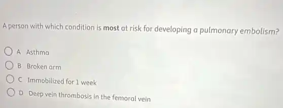 A person with which condition is most at risk for developing a pulmonary embolism?
A Asthma
B Broken arm
C Immobilized for 1 week
D Deep vein thrombosis in the femoral vein