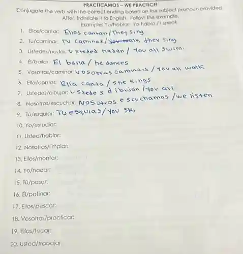 PRACTICAMOS - WE PRACTICE!
Conjugate the verb with the correct ending based on the subject pronoun provided.
After, translate it to English. Follow the example.
Example: Yo/hablar: Yo hablo / Ispeak
10. Yo/estudiar:
11. Usted/hablar:
12. Nosotras/limpiar:
13. Ellos/montar:
14. Yo/nadar:
15. Tú/pasar:
16. Él/patinar:
17. Ellos/pescar:
18. Vosotros/practicar:
19. Ellas/tocar:
20. Usted/trabajar: