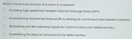 What is the primary function of a router in a network?
Providing high-speed links between Internet Exchange Points (IXPs)
Implementing the Internet Protocol (IP) to distinguish and forward data between networks
Modulating and demodulating signals for communication over telephone lines
Establishing the physical connection to the WAN interface