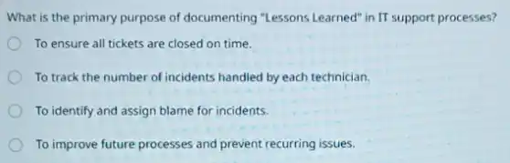 What is the primary purpose of documenting "Lessons Learned" in IT support processes?
To ensure all tickets are closed on time.
To track the number of incidents handled by each technician.
To identify and assign blame for incidents.
To improve future processes and prevent recurring issues.