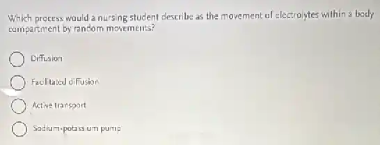 Which process would a nursing student describe as the movement of electrolytes within a body
compartment by random movements?
Diffusion
Facilitated diffusion
Active transport
Sodium-potassium pump