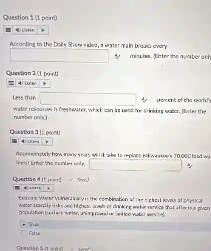 Question 1 (1 point)
According to the Daily Show video, a water main breaks every
square  minutes. (Enter the number only
Question 2 (1 point)
4 Listen
Less than square  A. percent of the world's
water resources is freshwater.which can be used for drinking water. [Enter the
number only.)
Question 3 (1 point)
square 
Approximately how many years will it take to replace Milwaukee's 70,000 lead wa
lines? Enter the number only.
square  A.
Question 4(1 point) saved
4) Listen
Extreme Water Vulnerability is the combination of the highest levels of physical
water scarcity risks and highest levels of drinking water service that affects a given
population (surface water.unimproved or limited water service).
A True
False
Question 5 (1 point)Saved