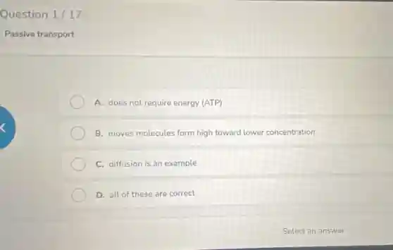 Question 1/17
Passive transport
A. does not require energy (ATP)
B. moves molecules form high toward lower concentration
C. diffusion is an example
D. all of these are correct