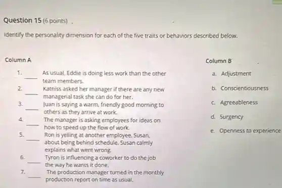 Question 15 (6 points)
Identify the personality dimension for each of the five traits or behaviors described below.
Column A
1.
__
As usual, Eddie is doing less work than the other
team members.
2.
__ Katniss asked her manager if there are any new
managerial task she can do for her.
3.
__ Juan is saying a warm, friendly good morning to
others as they arrive at work.
4.
__
how to speed up the flow of work.
The manager is asking employees for ideas on
5.
__ Ron is yelling at another employee, Susan,
about being behind schedule Susan calmly
explains what went wrong.
6.
__
the way he wants it done.
Tyron is influencing a coworker to do the job
7.
__
production report on time as usual.
The production manager turned in the monthly
Column B
a. Adjustment
b. Conscientiousness
c. Agreeableness
d. Surgency
e. Openness to experience