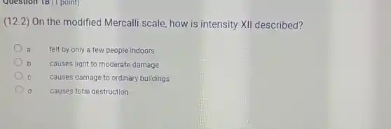 Question 18 (1 point)
(12.2) On the modified Mercalli scale, how is intensity XII described?
a felt by only a few people indoors
D causes light to moderate damage
C
causes damage to ordinary buildings
d causes total destruction