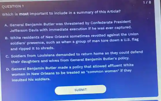 QUESTION 1
Which is most important to include in a summary of this Article?
A. General Benjamin Butler was threatened by Confederate President
Jefferson Davis with immediate execution if he was ever captured.
B. White residents of New Orleans sometimes revolted against the Union
soldiers' presence, such as when a group of men tore down a U.S. flag
and ripped it to shreds.
C. Soldiers from Louisiana demanded to return home so they could defend
their daughters and wives from General Benjamin Butler's policy.
D. General Benjamin Butler made a policy that allowed affluent White
women in New Orleans to be treated as "common women" if they
insulted his soldiers.
1/8