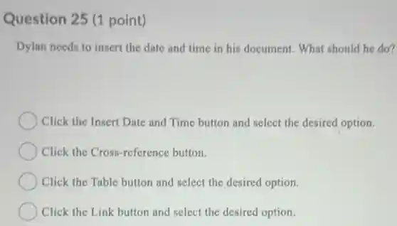 Question 25 (1 point)
Dylan needs to insert the date and time in his document. What should he do?
Click the Insert Date and Time button and select the desired option.
Click the Cross-reference button.
Click the Table button and select the desired option.
Click the Link button and select the desired option.