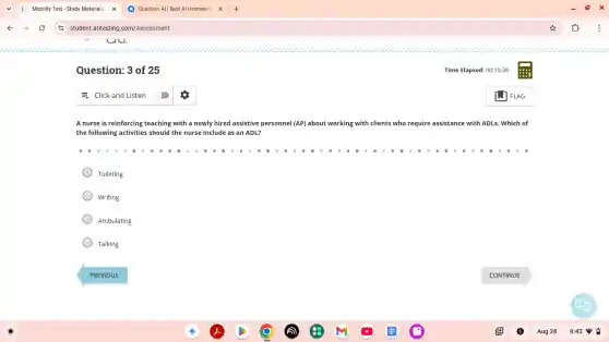 Question: 3 of 25
A nurse is reinforcing teaching with a newly hired assistive personnel (AP)about working with clients who require assistance with ADLs. Which of
the following activities should the nurse include as an ADL?
Toileting
Writing
Ambulating
Talking