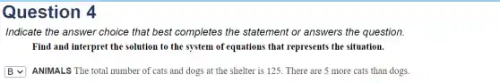 Question 4
Indicate the answer choice that best completes the statement or answers the question.
Find and interpret the solution to the system of equations that represents the situation.
square  ANIMALS The total number of cats and dogs at the shelter is 125. There are 5 more cats than dogs.