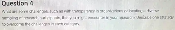 Question 4
What are some challenges such as with transparency in organizations or locating a diverse
sampling of research participants, that you might encounter in your research?Describe one strategy
to overcome the challenges in each category.