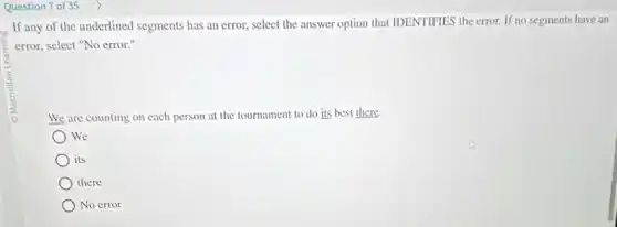 Question 7 of 35
If any of the underlined segments has an error, select the answer option that IDENTIFIES the error. If no segments have an
error, select "No error."
We are counting on each person at the tournament to do its best there.
We
its
there
No error