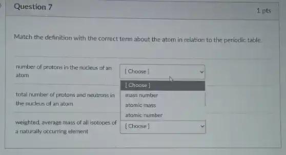 Question 7
Match the definition with the correct term about the atom in relation to the periodic table.
number of protons in the nucleus of an
square 
atom
[Choose]
[Choose]
total number of protons and neutrons in mass number
the nucleus of an atom	atomic mass
atomic number
square 
weighted, average mass of all isotopes of
a naturally occurring element
1 pts