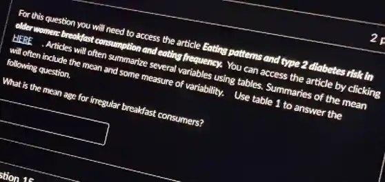 For this question you will need to access the article Eating patterns and type 2 diabetes risk in
older women breakfast consumption and eating frequency. You can access the article by clicking
HERE Articles will often summarize several variables using tables. Summaries of the mean
will often include the mean and some measure of variability. Use table 1 to answer the
following question.
What is the mean age for irregular breakfast consumers?
square