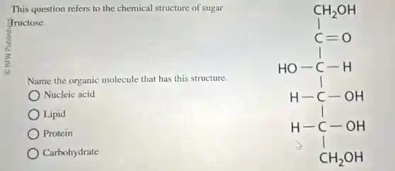 This question refers to the chemical structure of sugar
fructose.
Name the organic molecule that has this structure.
Nucleic acid
Lipid
) Protein
Carbohydrate
CH_(2)OH HO^-O H-C-OH H-C-OH H-C-OH -CH_(2)OH