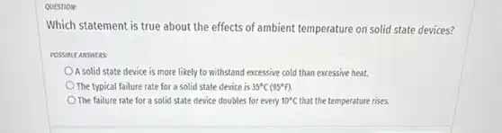 QUESTION:
Which statement is true about the effects of ambient temperature on solid state devices?
POSSIBLE ANSWERS:
A solid state device is more likely to withstand excessive cold than excessive heat.
The typical failure rate for a solid state device is 35^circ C(95^circ F)
The failure rate for a solid state device doubles for every 10^circ C that the temperature rises.