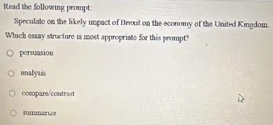 Read the following prompt.
Speculate on the likely impact of Brexit on the economy of the United Kingdom
Which essay structure is most appropriate for this prompt?
persuasion
analysis
compare/contrast
summarize