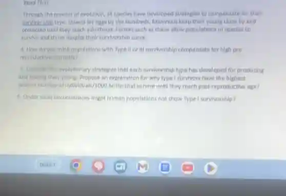 Read This!
Through the process of evolution, all species have developed strategies to compensate for their
sumvor ship type. Insects lay eggs by the hundreds Mammals keep thelr young close by and
protected until they reach adulthood. Factors such as these allow populations of specles to
survive and thrive despite their survivorship curve.
4. How do you think populations with Type II or III survivorship compensate for high pre
reproductive mortality?
5. Consider the evolutionary strategies that each survivorship type has developed for producing
and rearing their young Propose an explanation for why type I survivors have the highest
relative number of Individuals /1000 births that survive until they reach post-reproductive age?
6. Under what circumstances might human populations not show Type I survivorship?