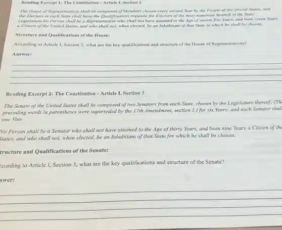 Reading Excerpt 1: The Constitution - Article I,Section 2
The House of Representatives shall be composed of Members chosen every second Year by the People of the several States, and
the Electors in each State shall have the Qualifications requisite for Electors of the most numerous Branch of the State
Legislature.No Person shall be a Representative who shall not have attained to the Age of twenty five Years, and been seven Years
a Citizen of the United States, and who shall not, when elected, be an Inhabitant of that State in which he shall be chosen.
Structure and Qualifications of the House:
According to Article I,Section 2, what are the key qualifications and structure of the House of Representatives?
Answer:
__
Reading Excerpt 2: The Constitution - Article I Section 3
The Senate of the United States shall be composed of two Senators from each State, chosen by the Legislature thereof; (Th
preceding words in parentheses were superseded by the 17th Amendment,section 1.) for six Years,and each Senator shal
one Vote.
No Person shall be a Senator who shall not have attained to the Age of thirty Years, and been nine Years a Citizen of the
States, and who shall not, when elected, be an Inhabitant of that State for which he shall be chosen.
tructure and Qualifications of the Senate:
cording to Article I,Section 3, what are the key qualifications and structure of the Senate?
swer:
__