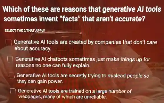 Which of these are reasons that generative Al tools
sometimes invent "facts" that aren't accurate?
SELECT THE 2 THAT APPLY
Generative Al tools are created by companies that don't care
about accuracy.
Generative Al chatbots sometimes just make things up for
reasons no one can fully explain.
Generative Al tools are secretly trying to mislead people so
they can gain power.
Generative Al tools are trained on a large number of
webpages, many of which are unreliable.