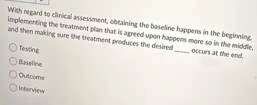 With regard to clinical assessment, obtaining the baseline happens in the beginning,
implementing the treatment plan that is agreed upon happens more so in the middle.
and then making sure the treatment produces the desired __ occurs at the end.
Testing
Baseline
Outcome
Interview