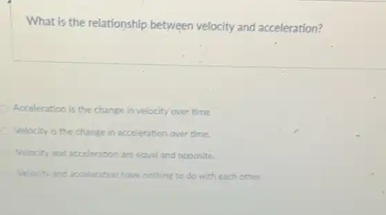 What is the relationship between velocity and acceleration?
Acceleration is the change in velocity over time.
Velocity is the change in acceleration over time.
Velocity and acceleration are equal and opposite.
Velocity and acceleration have nothing to do with each other.