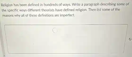 Religion has been defined in hundreds of ways Write a paragraph describing some of
the specific ways different theorists have defined religion. Then list some of the
reasons why all of these definitions are imperfect.
square