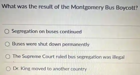 What was the result of the Montgomery Bus Boycott?
Segregation on buses continued
Buses were shut down permanently
The Supreme Court ruled bus segregation was illegal
Dr. King moved to another country