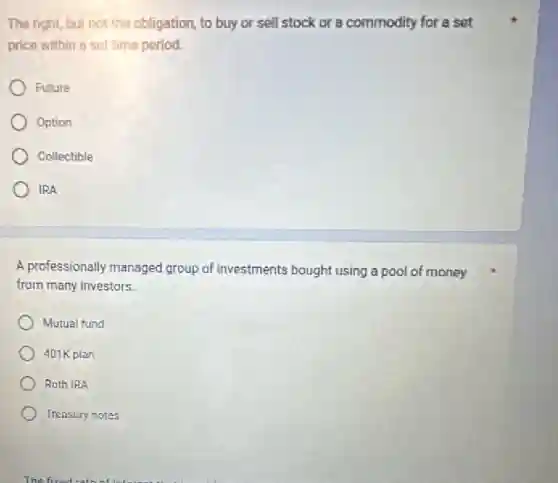The right, but not the obligation, to buy or sell stock or a commodity for a set
price within a set time period.
Future
Option
Collectible
IRA
A professionally managed group of investments bought using a pool of money
from many investors.
Mutual fund
401K plan
Roth IRA
Treasury notes