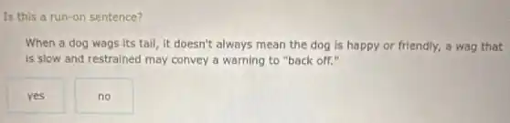 Is this a run-on sentence?
When a dog wags Its tail, it doesn't always mean the dog is happy or friendly,a wag that
is slow and restrained may convey a warning to "back off."
yes
no