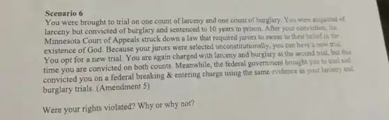 Scenario 6
You were brought to trial on one count of larceny and one count of burglary. You were acquitted of
larceny but convicted of burglary and sentenced to 10 years in prison.After your conviction, the
Minnesota Court of Appeals struck down a law that required jurors to swear to their belief in the
existence of God. Because your jurors were selected unconstitutionally, you can have a new trial.
You opt for a new trial. You are again charged with larceny and burglary at the second trial, but this
time you are convicted on both counts. Meanwhile the federal government brought you to trial and
convicted you on a federal breaking & entering charge using the same evidence as your larceny and
burglary trials. (Amendment 5)
Were your rights violated?Why or why not?