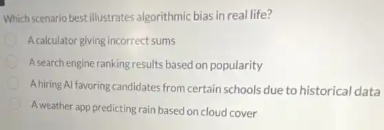 Which scenario best illustrates algorithmic bias in real life?
A calculator giving incorrect sums
A search engine ranking results based on popularity
A hiring Al favoring candidates from certain schools due to historical data
A weather app predicting rain based on cloud cover