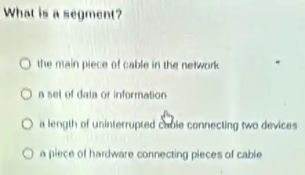 What is a segment?
the main piece of cable in the network
a set of data or information
a length of uninterrupted chable connecting two devices
a piece of hardware connecting pieces of cable