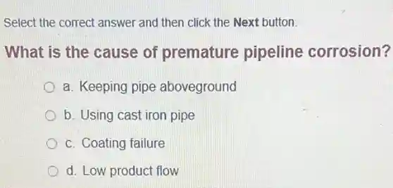 Select the correct answer and then click the Next button.
What is the cause of premature pipeline corrosion?
a. Keeping pipe aboveground
b. Using cast iron pipe
c. Coating failure
d. Low product flow