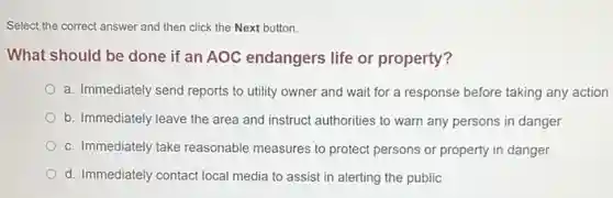 Select the correct answer and then click the Next button.
What should be done if an AOC endangers life or property?
a. Immediately send reports to utility owner and wait for a response before taking any action
b. Immediately leave the area and instruct authorities to warn any persons in danger
c. Immediately take reasonable measures to protect persons or property in danger
d. Immediately contact local media to assist in alerting the public