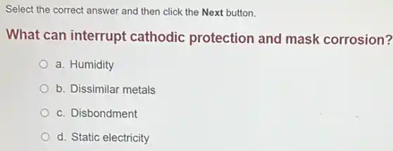 Select the correct answer and then click the Next button.
What can interrupt cathodic protection and mask corrosion?
a. Humidity
b. Dissimilar metals
c. Disbondment
d. Static electricity