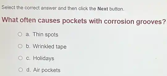 Select the correct answer and then click the Next button.
What often causes pockets with corrosion grooves?
a. Thin spots
b. Wrinkled tape
c. Holidays
d. Air pockets