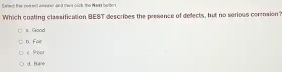 Select the correct answer and then click the Next button.
Which coating classification BEST describes the presence of defects, but no serious corrosion?
a. Good
b. Fair
c. Poor
d. Bare