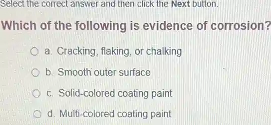 Select the correct answer and then click the Next button.
Which of the following is evidence of corrosion?
a. Cracking, flaking, or chalking
b. Smooth outer surface
c. Solid-colored coating paint
d. Multi-colored coating paint