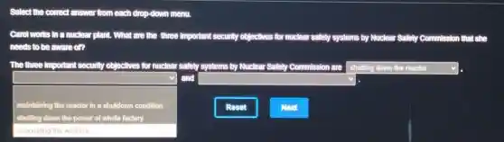 Select the correct answer from each drop-down menu.
Carol works .In a nuclear plant.. What are the three Important security objectives for nucleal safely systems by Nuclear Safety Commission that she
needs to be aware on
The three important security objectives for nuclear safety systems by Nuclear Safety Commission are square 
square 
and square 
maintaining the reactor in a shutdown condition
shutting down the power of whole factory
Reset