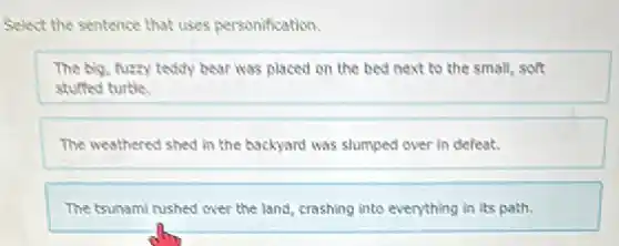 Select the sentence that uses personification.
The big, fuzzy teddy bear was placed on the bed next to the small, soft
stuffed turtle.
The weathered shed in the backyard was slumped over in defeat.
The tsunami rushed over the land, crashing into everything in its path.