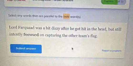 Select any words that are parallel to the bold word(s).
Lord Farquaad was a bit dizzy after he got hit in the head, but still
intently focused on capturing the other team's flag.