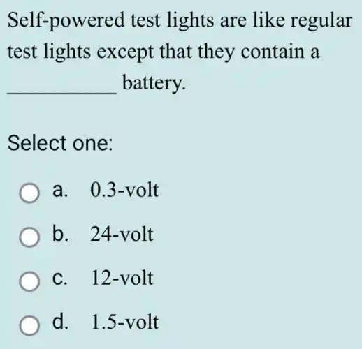 Self-powered test lights are like regular
test lights except that they contain a
__ battery.
Select one:
a. 0.3-volt
b. 24-volt
C. . 12-volt
d. 1.5-volt