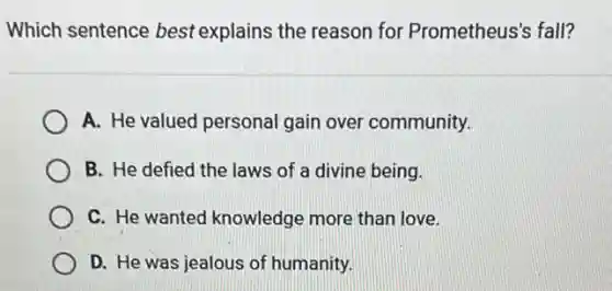Which sentence best explains the reason for Prometheus's fall?
A. He valued personal gain over community.
B. He defied the laws of a divine being.
C. He wanted knowledge more than love.
D. He was jealous of humanity.