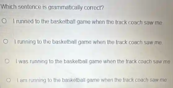 Which sentence is grammatically correct?
I runned to the basketball game when the track coach saw me.
I running to the basketball game when the track coach saw me.
I was running to the basketball game when the track coach saw me.
I am running to the basketball game when the track coach saw me.