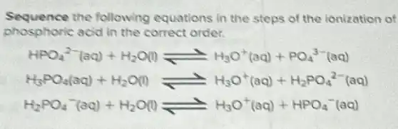 Sequence the following equations in the steps of the ionization of
phosphoric acid in the correct order.
HPO_(4)^2-(aq)+H_(2)O(l)leftharpoons H_(3)O^+(aq)+PO_(4)^3-(aq)
H_(3)PO_(4)(aq)+H_(2)O(l)leftharpoons H_(3)O^+(aq)+H_(2)PO_(4)^2-(aq)
H_(2)PO_(4)^-(aq)+H_(2)O(l)leftharpoons H_(3)O^+(aq)+HPO_(4)^-(aq)