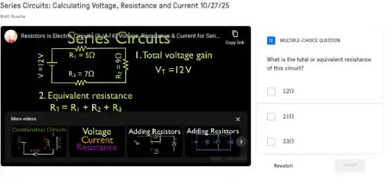 Series Circuits: Calculating Voltage Resistance and Current 10/27/25
Resistors is Electric cosytes	8. Current for Seri
Copy link
R_(1)=5Omega 	1. Total voltage gain
R_(3)=7Omega 
V_(T)=12V
w
2. Equivalent resistance
R_(T)=R_(1)+R_(2)+R_(3)
videos
Combination nation Circuits Voltage Adding Resistors Adding Resistors
Resistance
MULTIPLE-CHOICE QUESTION
What is the total or equivalent resistance
of this circuit?
12Omega 
21Omega 
33Omega